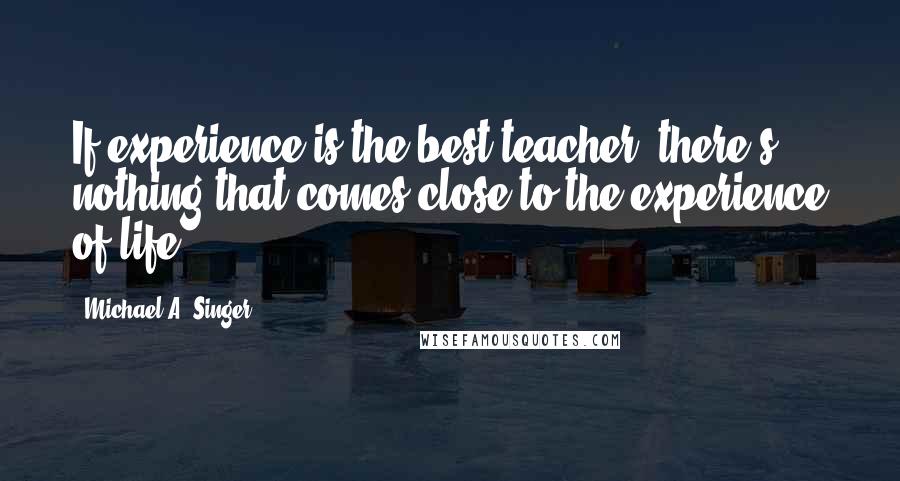 Michael A. Singer Quotes: If experience is the best teacher, there's nothing that comes close to the experience of life.