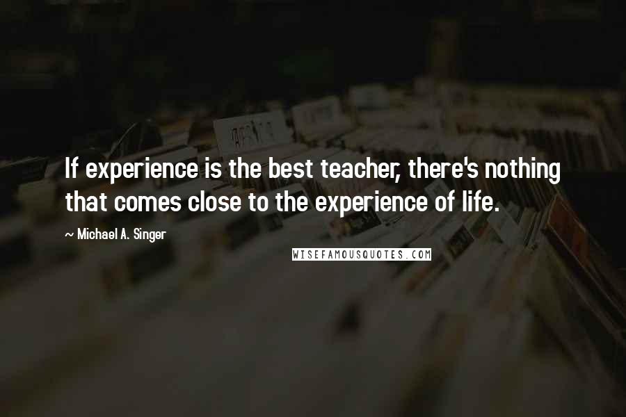 Michael A. Singer Quotes: If experience is the best teacher, there's nothing that comes close to the experience of life.