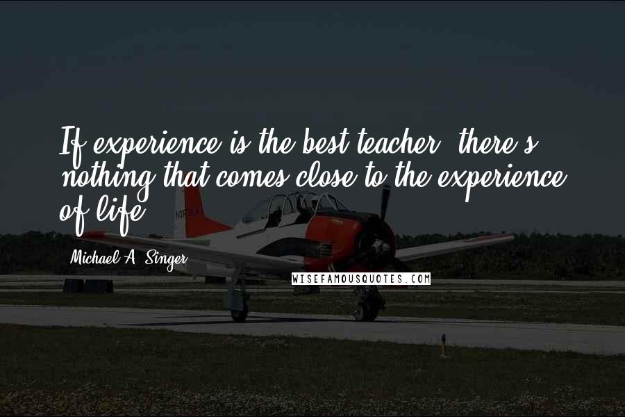 Michael A. Singer Quotes: If experience is the best teacher, there's nothing that comes close to the experience of life.