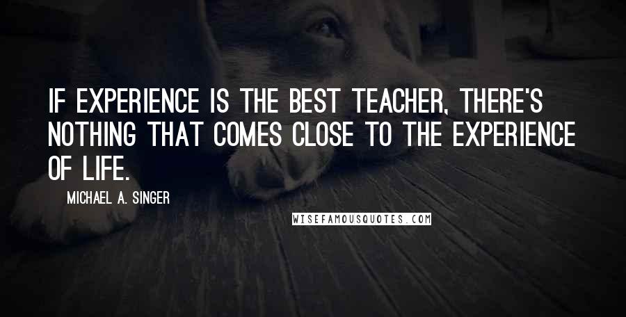 Michael A. Singer Quotes: If experience is the best teacher, there's nothing that comes close to the experience of life.