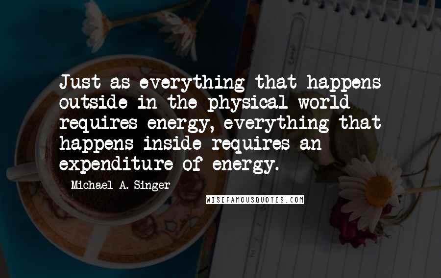 Michael A. Singer Quotes: Just as everything that happens outside in the physical world requires energy, everything that happens inside requires an expenditure of energy.