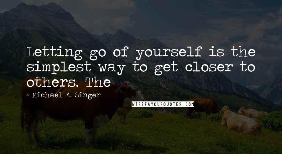 Michael A. Singer Quotes: Letting go of yourself is the simplest way to get closer to others. The