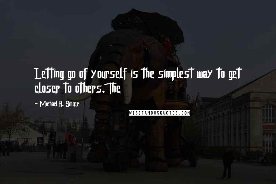 Michael A. Singer Quotes: Letting go of yourself is the simplest way to get closer to others. The