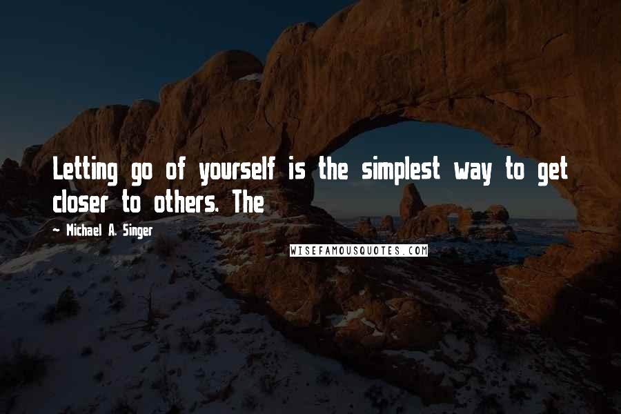 Michael A. Singer Quotes: Letting go of yourself is the simplest way to get closer to others. The