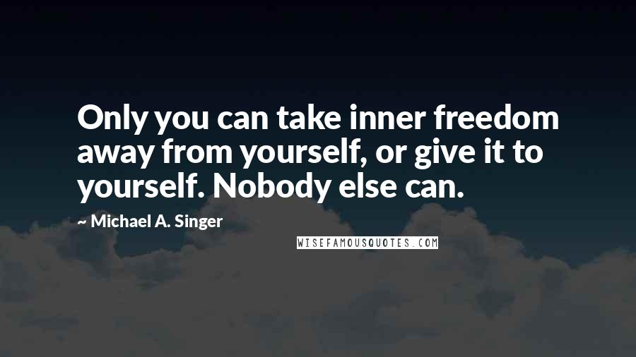 Michael A. Singer Quotes: Only you can take inner freedom away from yourself, or give it to yourself. Nobody else can.