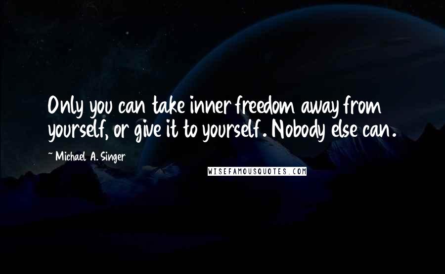 Michael A. Singer Quotes: Only you can take inner freedom away from yourself, or give it to yourself. Nobody else can.