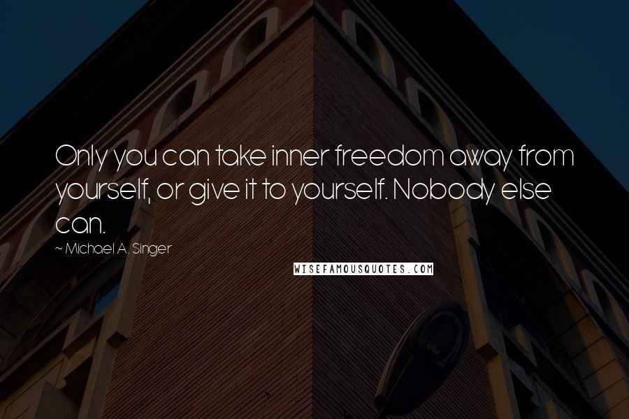 Michael A. Singer Quotes: Only you can take inner freedom away from yourself, or give it to yourself. Nobody else can.