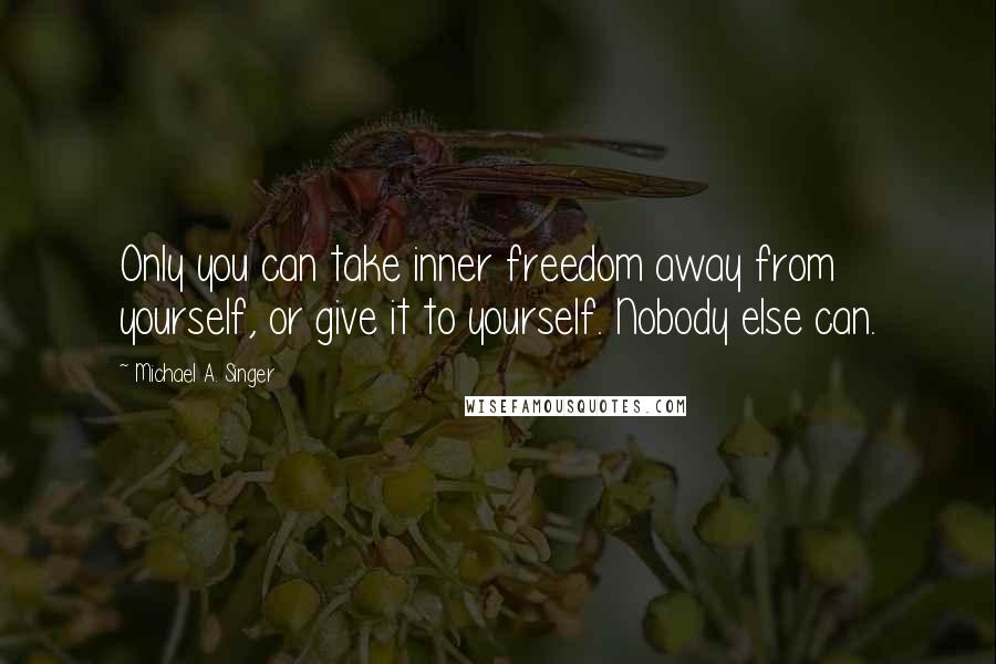 Michael A. Singer Quotes: Only you can take inner freedom away from yourself, or give it to yourself. Nobody else can.