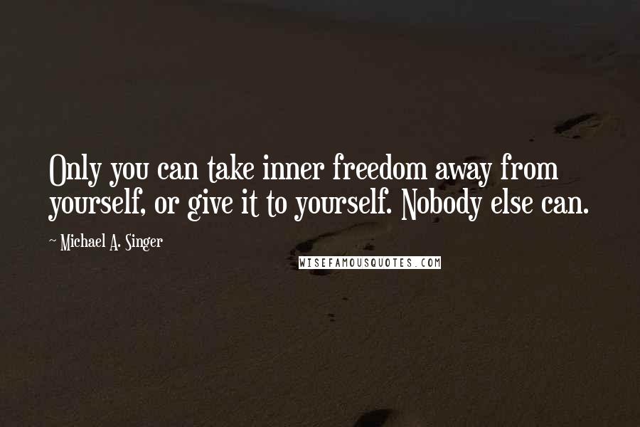 Michael A. Singer Quotes: Only you can take inner freedom away from yourself, or give it to yourself. Nobody else can.