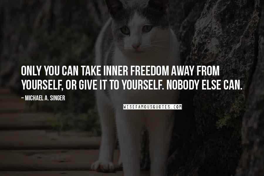 Michael A. Singer Quotes: Only you can take inner freedom away from yourself, or give it to yourself. Nobody else can.