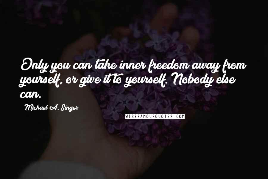 Michael A. Singer Quotes: Only you can take inner freedom away from yourself, or give it to yourself. Nobody else can.