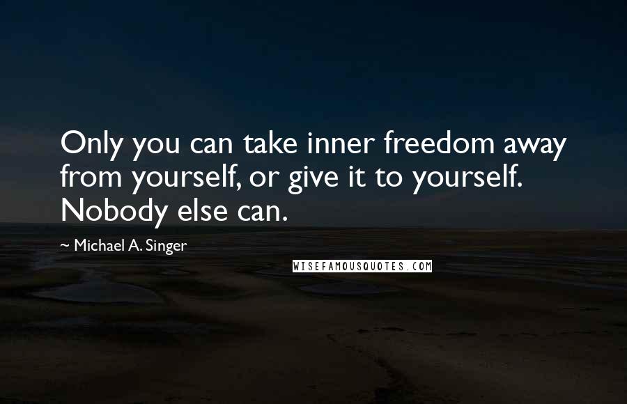 Michael A. Singer Quotes: Only you can take inner freedom away from yourself, or give it to yourself. Nobody else can.