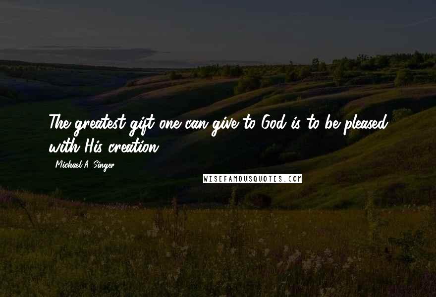 Michael A. Singer Quotes: The greatest gift one can give to God is to be pleased with His creation.