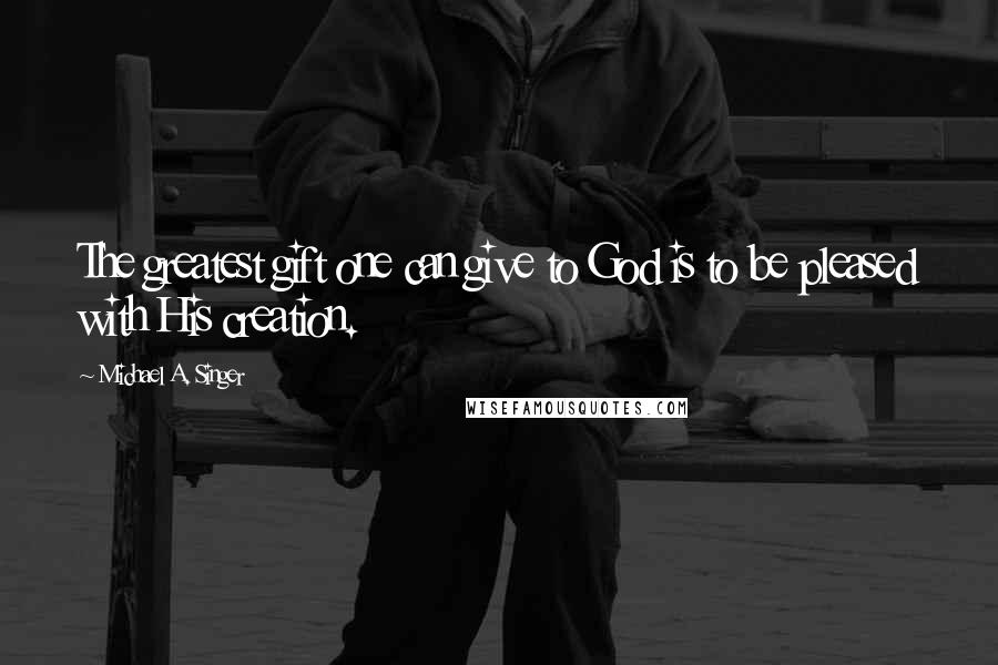 Michael A. Singer Quotes: The greatest gift one can give to God is to be pleased with His creation.