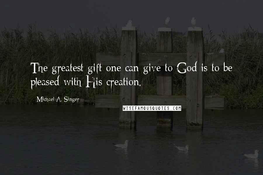 Michael A. Singer Quotes: The greatest gift one can give to God is to be pleased with His creation.