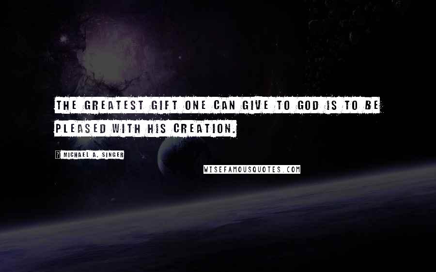 Michael A. Singer Quotes: The greatest gift one can give to God is to be pleased with His creation.