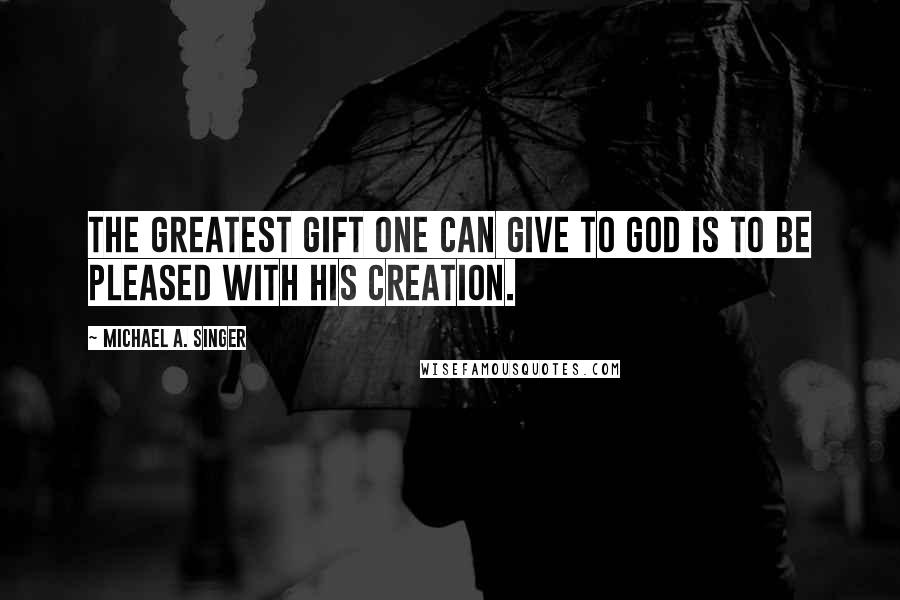 Michael A. Singer Quotes: The greatest gift one can give to God is to be pleased with His creation.