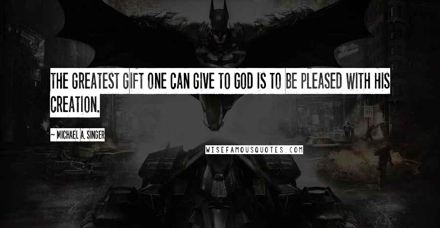Michael A. Singer Quotes: The greatest gift one can give to God is to be pleased with His creation.