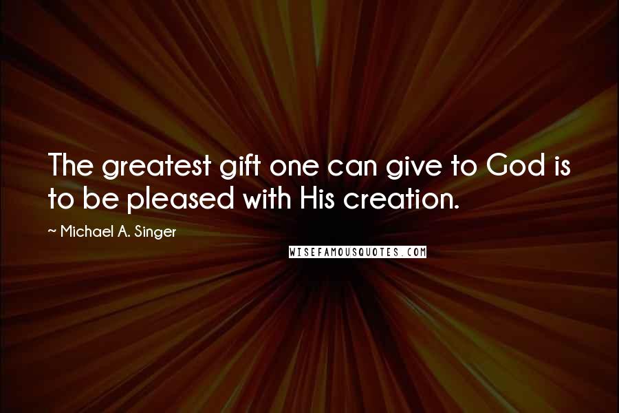 Michael A. Singer Quotes: The greatest gift one can give to God is to be pleased with His creation.