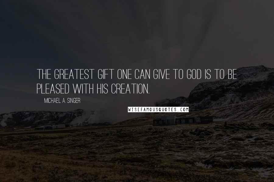 Michael A. Singer Quotes: The greatest gift one can give to God is to be pleased with His creation.