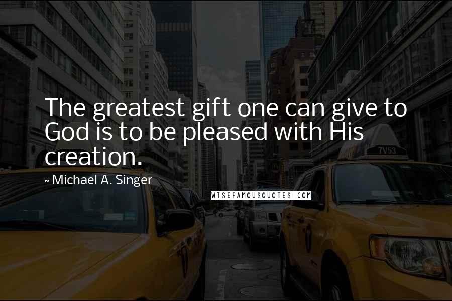 Michael A. Singer Quotes: The greatest gift one can give to God is to be pleased with His creation.