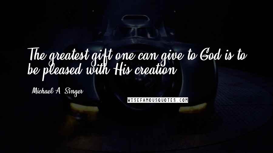 Michael A. Singer Quotes: The greatest gift one can give to God is to be pleased with His creation.