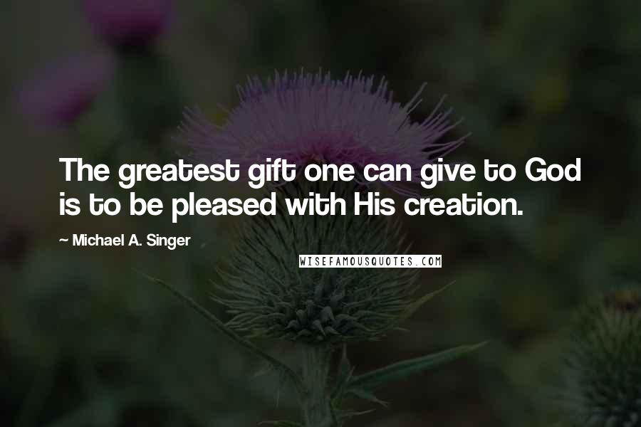 Michael A. Singer Quotes: The greatest gift one can give to God is to be pleased with His creation.