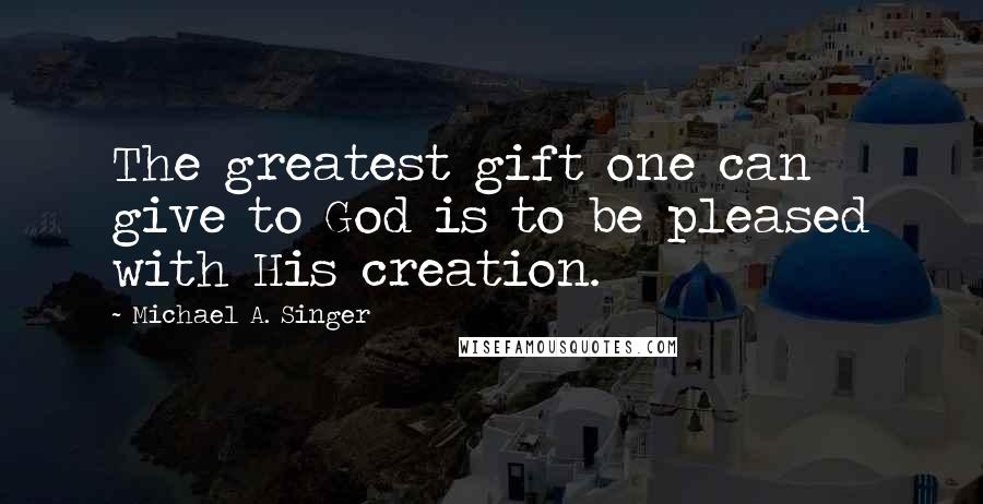 Michael A. Singer Quotes: The greatest gift one can give to God is to be pleased with His creation.