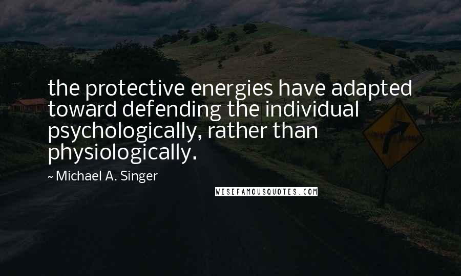 Michael A. Singer Quotes: the protective energies have adapted toward defending the individual psychologically, rather than physiologically.