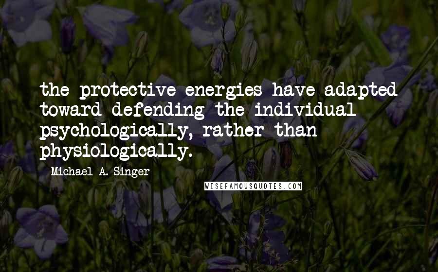 Michael A. Singer Quotes: the protective energies have adapted toward defending the individual psychologically, rather than physiologically.