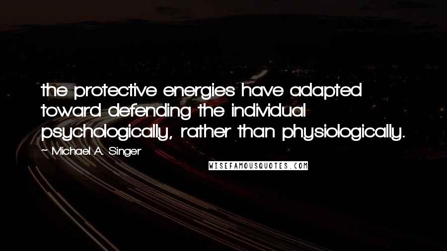 Michael A. Singer Quotes: the protective energies have adapted toward defending the individual psychologically, rather than physiologically.