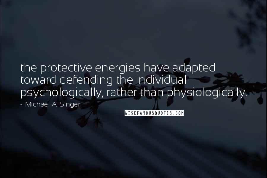 Michael A. Singer Quotes: the protective energies have adapted toward defending the individual psychologically, rather than physiologically.