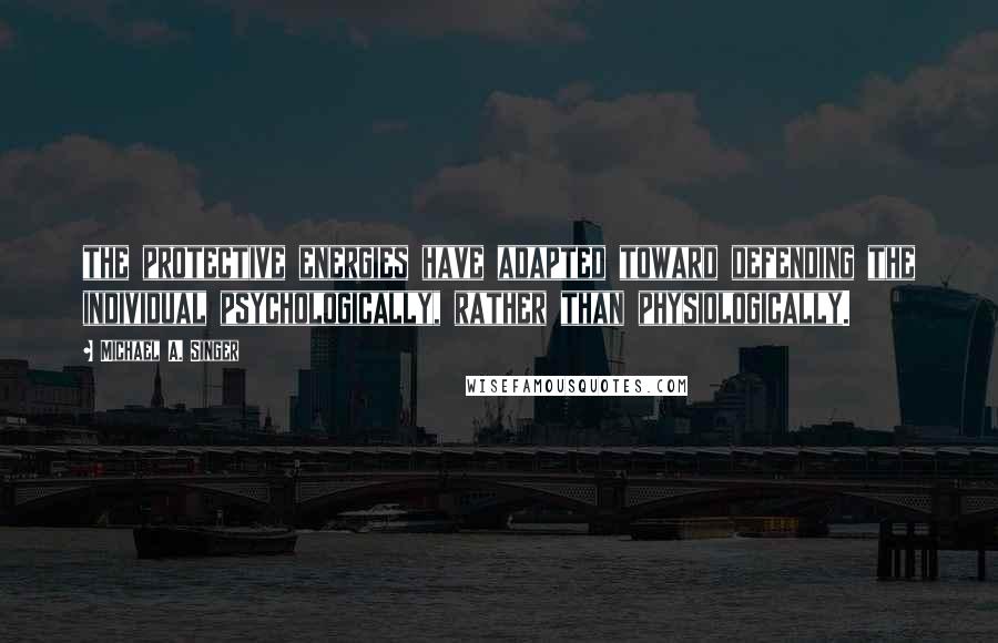 Michael A. Singer Quotes: the protective energies have adapted toward defending the individual psychologically, rather than physiologically.