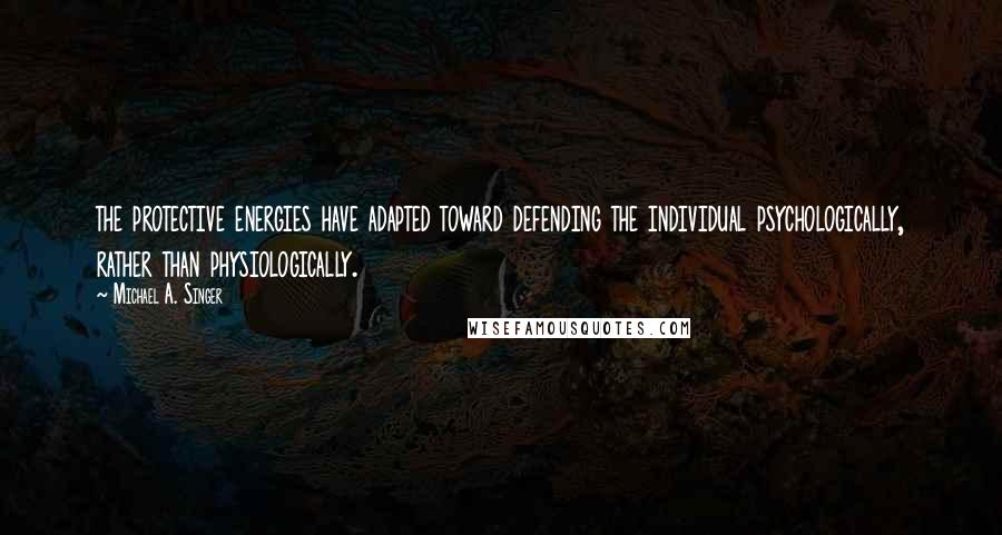 Michael A. Singer Quotes: the protective energies have adapted toward defending the individual psychologically, rather than physiologically.