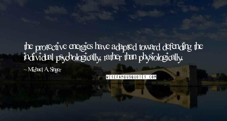 Michael A. Singer Quotes: the protective energies have adapted toward defending the individual psychologically, rather than physiologically.