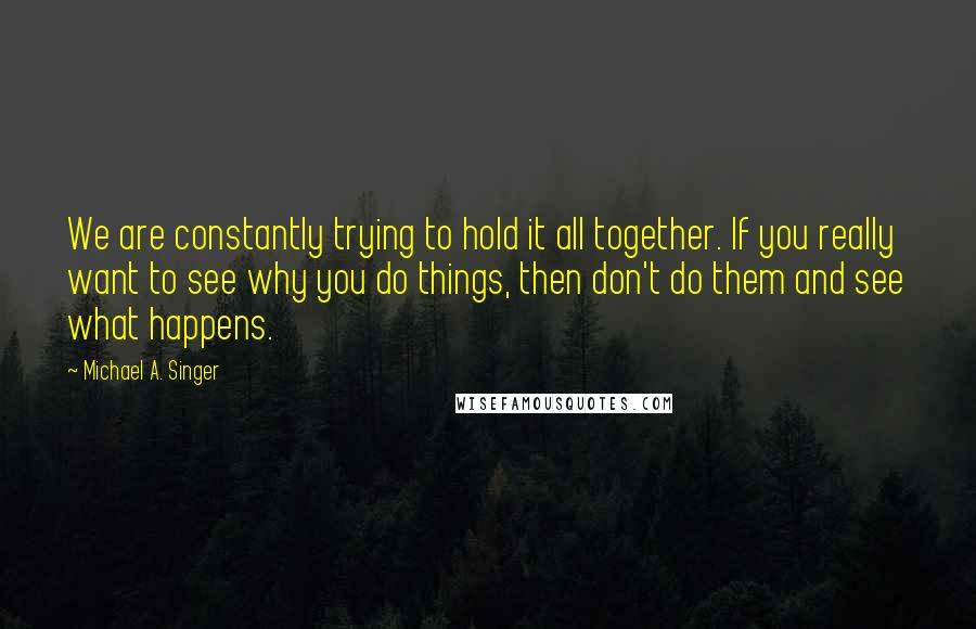 Michael A. Singer Quotes: We are constantly trying to hold it all together. If you really want to see why you do things, then don't do them and see what happens.