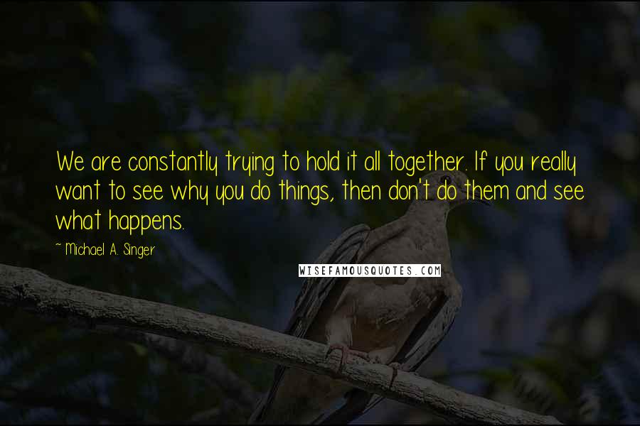 Michael A. Singer Quotes: We are constantly trying to hold it all together. If you really want to see why you do things, then don't do them and see what happens.