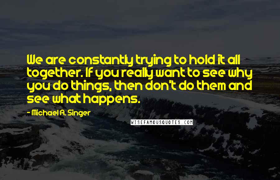 Michael A. Singer Quotes: We are constantly trying to hold it all together. If you really want to see why you do things, then don't do them and see what happens.