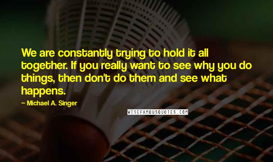 Michael A. Singer Quotes: We are constantly trying to hold it all together. If you really want to see why you do things, then don't do them and see what happens.