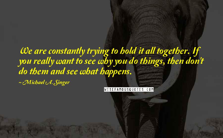 Michael A. Singer Quotes: We are constantly trying to hold it all together. If you really want to see why you do things, then don't do them and see what happens.