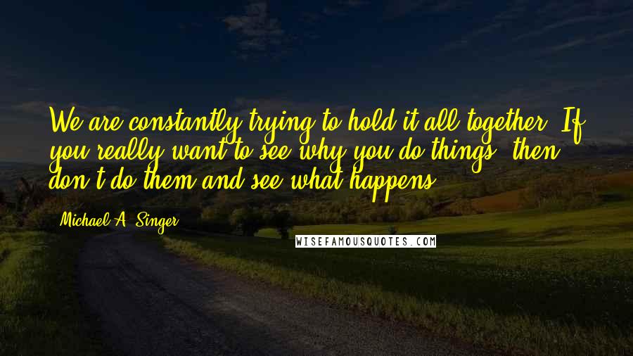 Michael A. Singer Quotes: We are constantly trying to hold it all together. If you really want to see why you do things, then don't do them and see what happens.