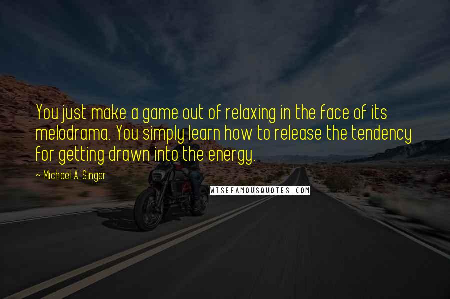 Michael A. Singer Quotes: You just make a game out of relaxing in the face of its melodrama. You simply learn how to release the tendency for getting drawn into the energy.