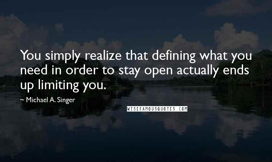 Michael A. Singer Quotes: You simply realize that defining what you need in order to stay open actually ends up limiting you.