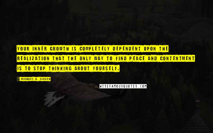 Michael A. Singer Quotes: Your inner growth is completely dependent upon the realization that the only way to find peace and contentment is to stop thinking about yourself.