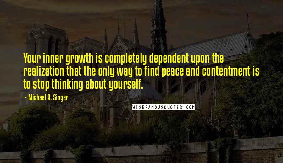 Michael A. Singer Quotes: Your inner growth is completely dependent upon the realization that the only way to find peace and contentment is to stop thinking about yourself.