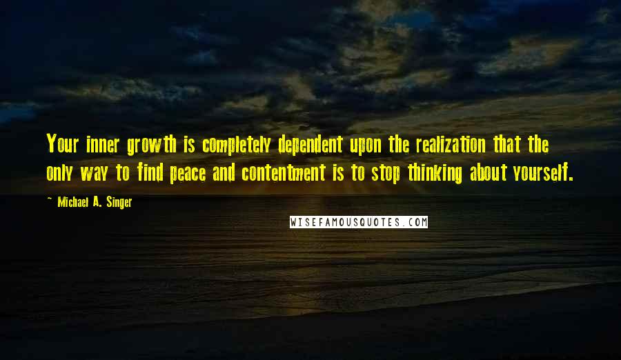 Michael A. Singer Quotes: Your inner growth is completely dependent upon the realization that the only way to find peace and contentment is to stop thinking about yourself.