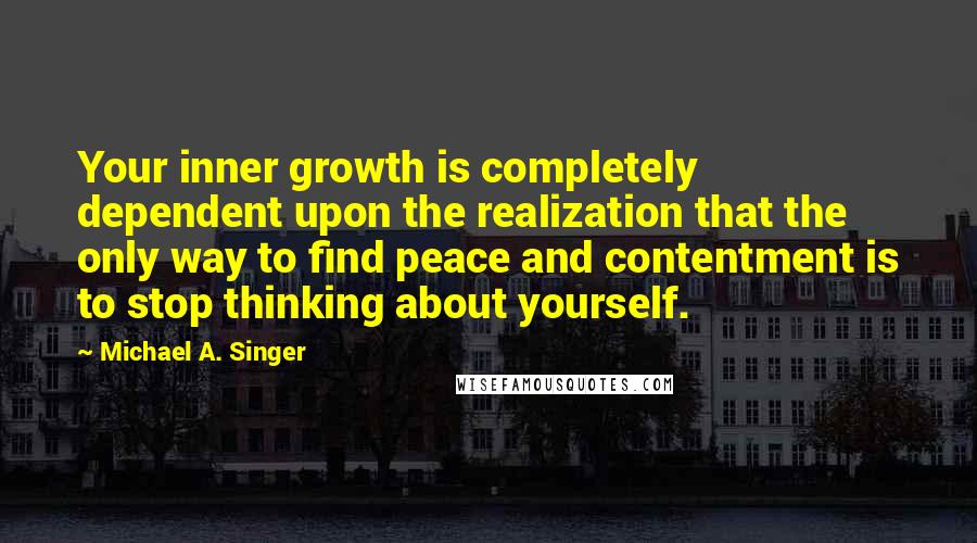 Michael A. Singer Quotes: Your inner growth is completely dependent upon the realization that the only way to find peace and contentment is to stop thinking about yourself.