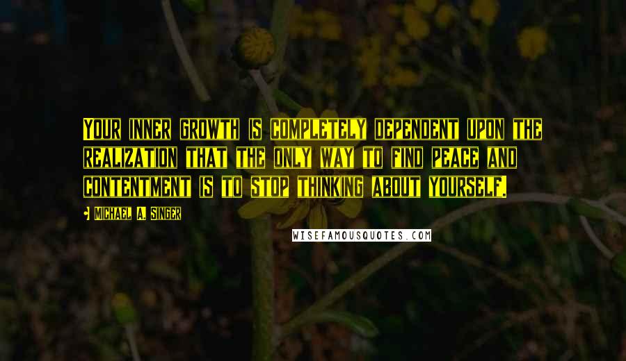 Michael A. Singer Quotes: Your inner growth is completely dependent upon the realization that the only way to find peace and contentment is to stop thinking about yourself.