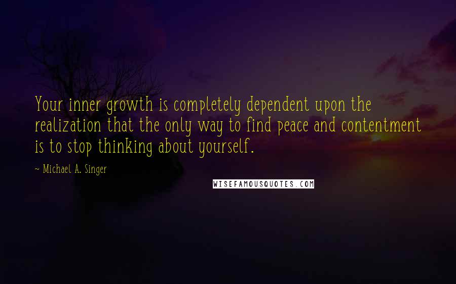 Michael A. Singer Quotes: Your inner growth is completely dependent upon the realization that the only way to find peace and contentment is to stop thinking about yourself.