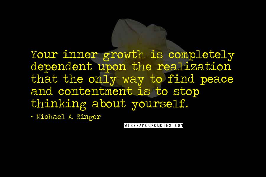 Michael A. Singer Quotes: Your inner growth is completely dependent upon the realization that the only way to find peace and contentment is to stop thinking about yourself.